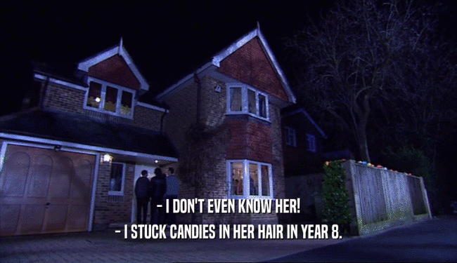 - I DON'T EVEN KNOW HER! - I STUCK CANDIES IN HER HAIR IN YEAR 8. 