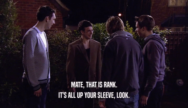 MATE, THAT IS RANK. IT'S ALL UP YOUR SLEEVE, LOOK. 