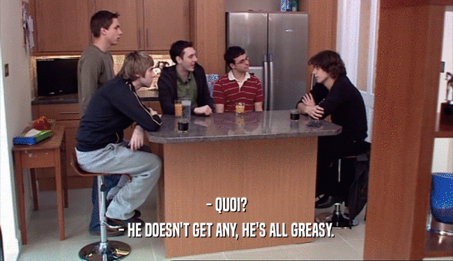 - QUOI? - HE DOESN'T GET ANY, HE'S ALL GREASY. 