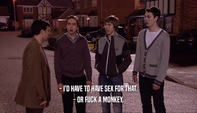 - I'D HAVE TO HAVE SEX FOR THAT. - OR FUCK A MONKEY. 