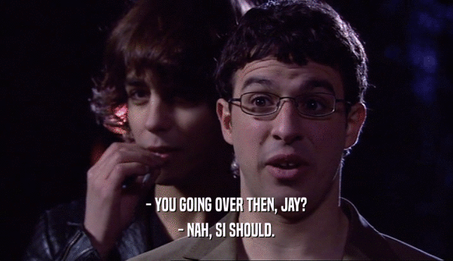 - YOU GOING OVER THEN, JAY?
 - NAH, SI SHOULD.
 