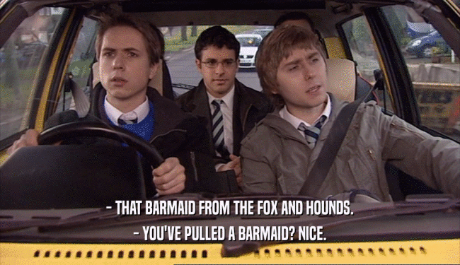 - THAT BARMAID FROM THE FOX AND HOUNDS. - YOU'VE PULLED A BARMAID? NICE. 