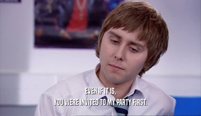 EVEN IF IT IS,
 YOU WERE INVITED TO MY PARTY FIRST.
 