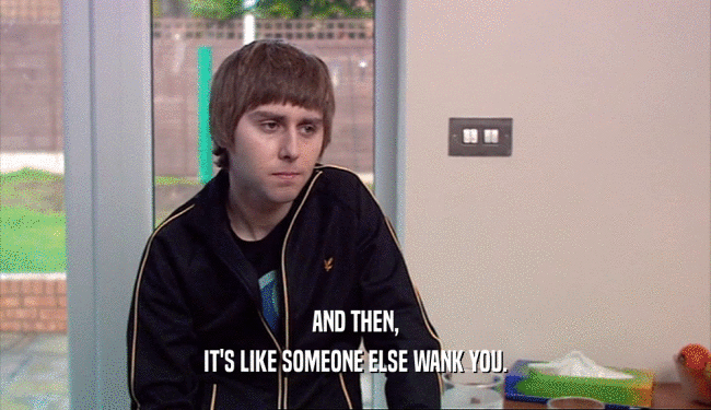 AND THEN, IT'S LIKE SOMEONE ELSE WANK YOU. 