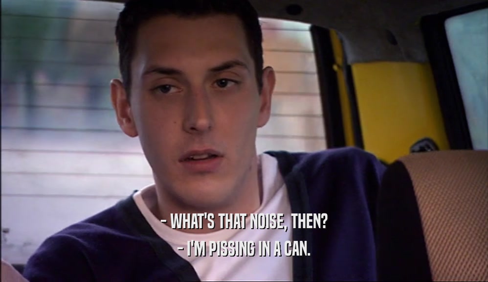 - WHAT'S THAT NOISE, THEN? - I'M PISSING IN A CAN. 