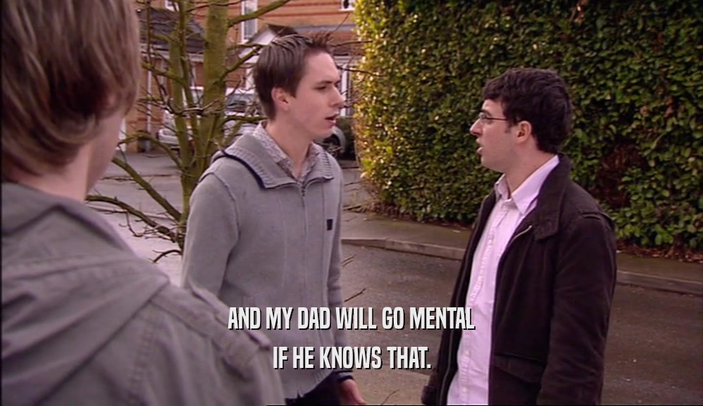 AND MY DAD WILL GO MENTAL IF HE KNOWS THAT. 