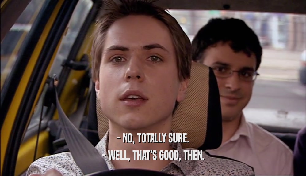 - NO, TOTALLY SURE. - WELL, THAT'S GOOD, THEN. 