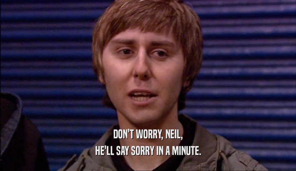 DON'T WORRY, NEIL, HE'LL SAY SORRY IN A MINUTE. 