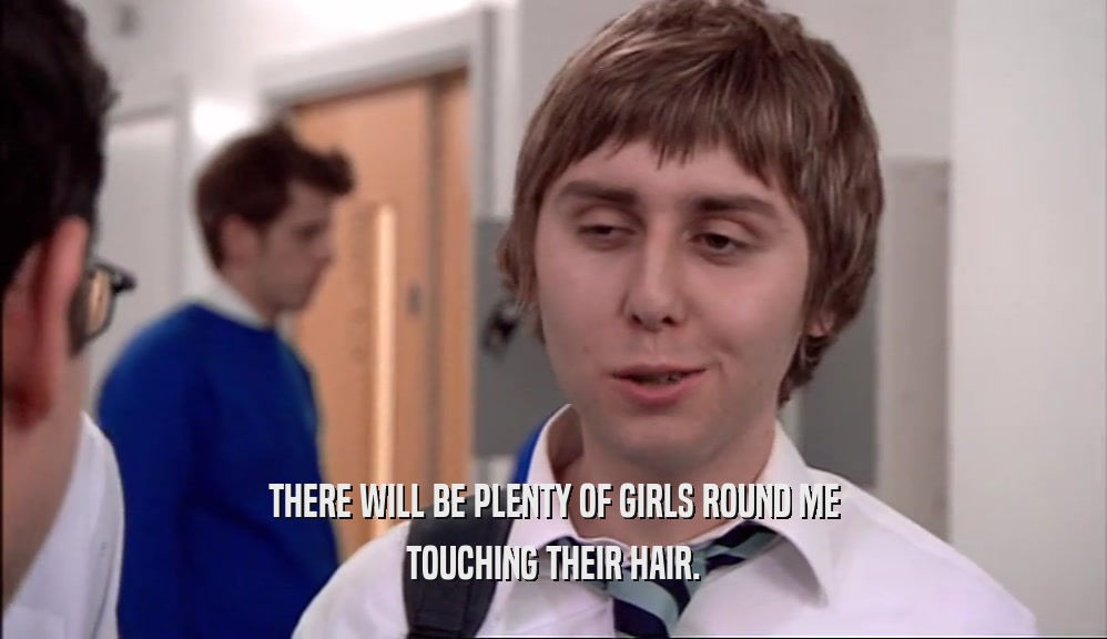 THERE WILL BE PLENTY OF GIRLS ROUND ME TOUCHING THEIR HAIR. 