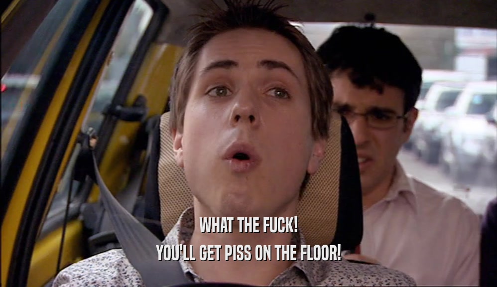 WHAT THE FUCK! YOU'LL GET PISS ON THE FLOOR! 
