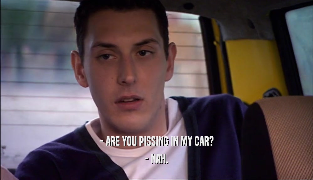 - ARE YOU PISSING IN MY CAR? - NAH. 