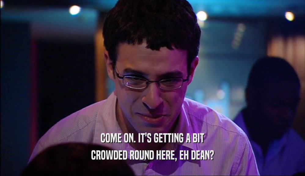 COME ON. IT'S GETTING A BIT CROWDED ROUND HERE, EH DEAN? 