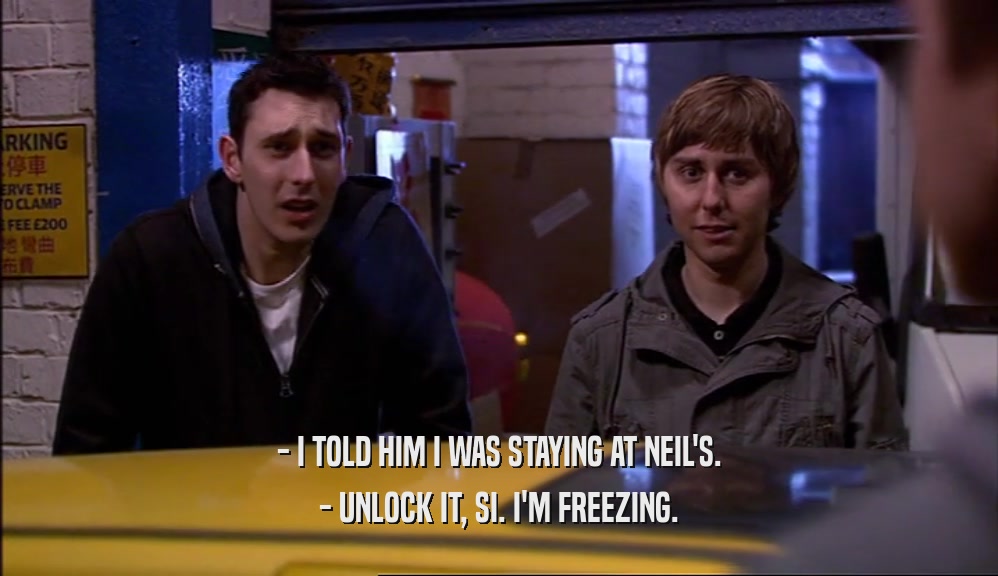 - I TOLD HIM I WAS STAYING AT NEIL'S. - UNLOCK IT, SI. I'M FREEZING. 