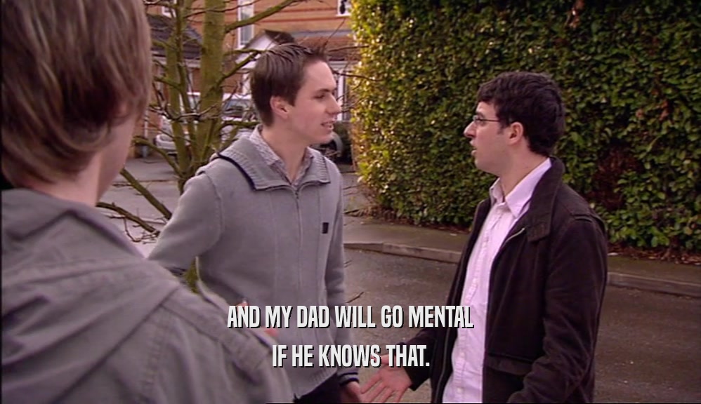 AND MY DAD WILL GO MENTAL IF HE KNOWS THAT. 