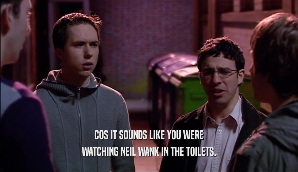 COS IT SOUNDS LIKE YOU WERE WATCHING NEIL WANK IN THE TOILETS. 