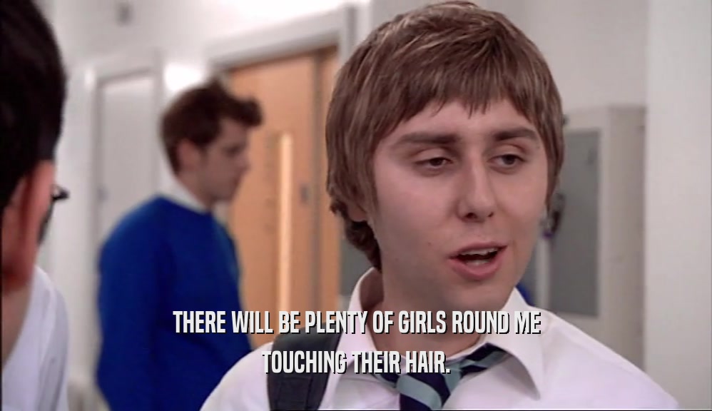 THERE WILL BE PLENTY OF GIRLS ROUND ME TOUCHING THEIR HAIR. 