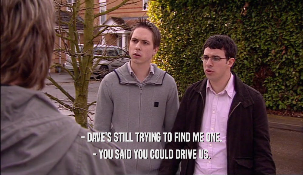 - DAVE'S STILL TRYING TO FIND ME ONE. - YOU SAID YOU COULD DRIVE US. 