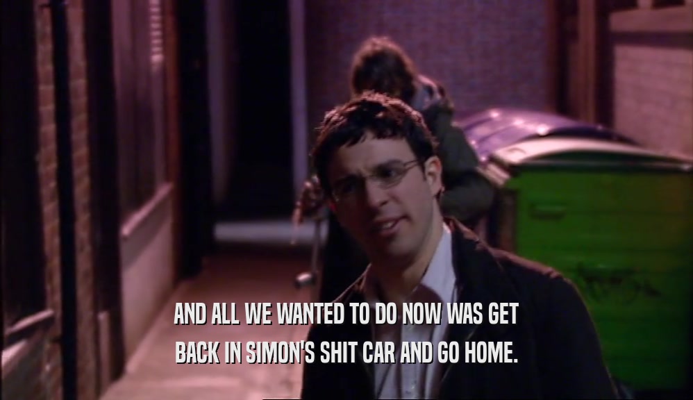 AND ALL WE WANTED TO DO NOW WAS GET BACK IN SIMON'S SHIT CAR AND GO HOME. 