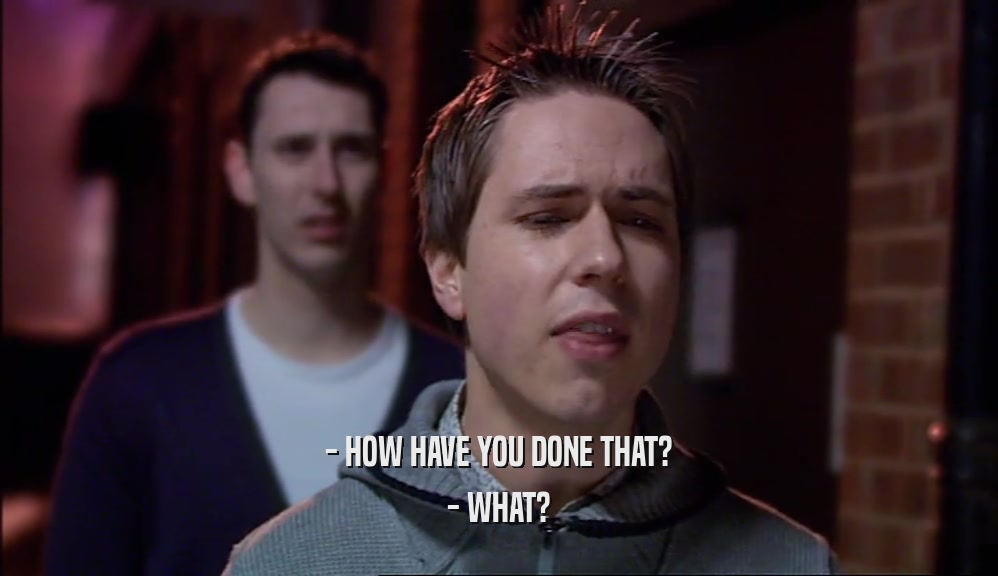- HOW HAVE YOU DONE THAT? - WHAT? 