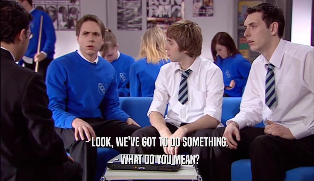 - LOOK, WE'VE GOT TO DO SOMETHING. - WHAT DO YOU MEAN? 