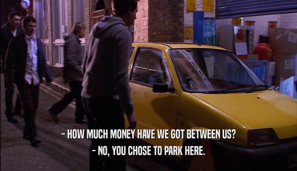 - HOW MUCH MONEY HAVE WE GOT BETWEEN US? - NO, YOU CHOSE TO PARK HERE. 