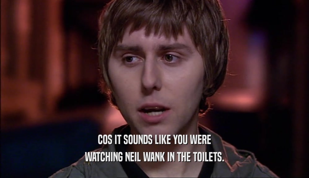 COS IT SOUNDS LIKE YOU WERE WATCHING NEIL WANK IN THE TOILETS. 