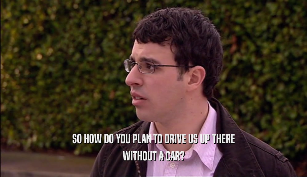SO HOW DO YOU PLAN TO DRIVE US UP THERE WITHOUT A CAR? 