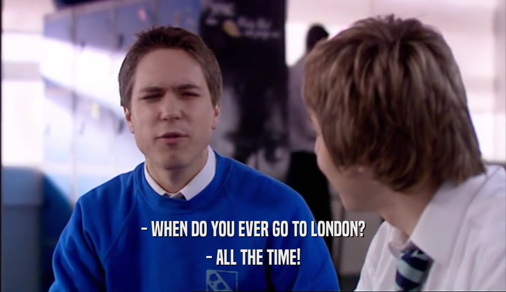 - WHEN DO YOU EVER GO TO LONDON?
 - ALL THE TIME!
 
