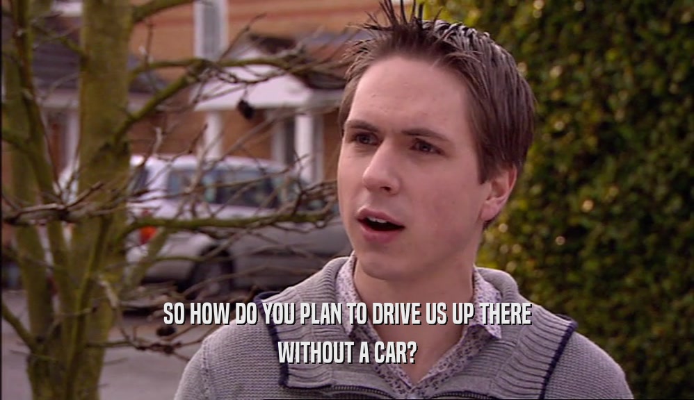 SO HOW DO YOU PLAN TO DRIVE US UP THERE WITHOUT A CAR? 