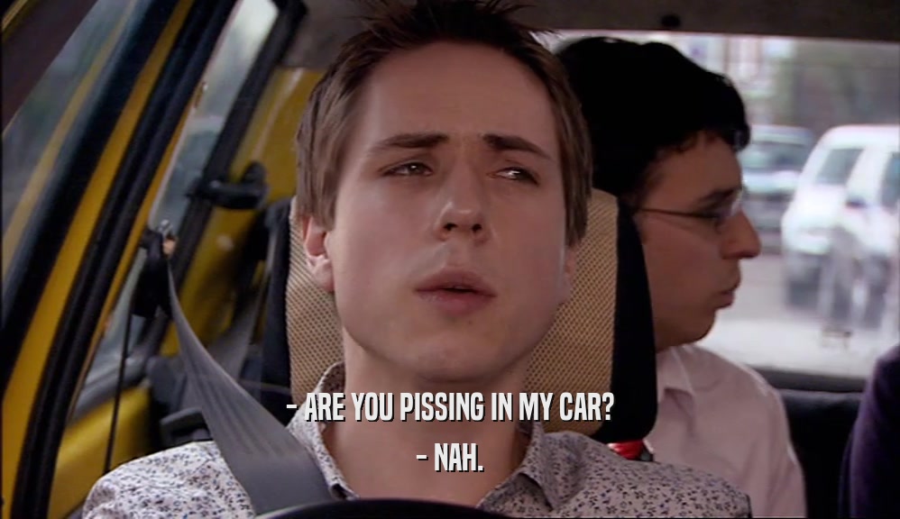 - ARE YOU PISSING IN MY CAR? - NAH. 