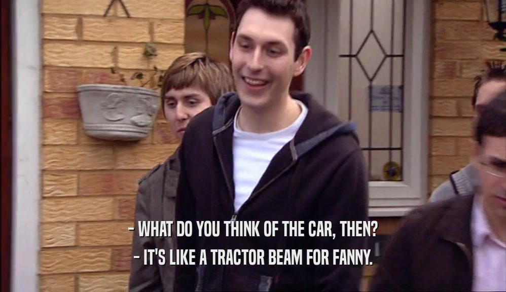 - WHAT DO YOU THINK OF THE CAR, THEN? - IT'S LIKE A TRACTOR BEAM FOR FANNY. 