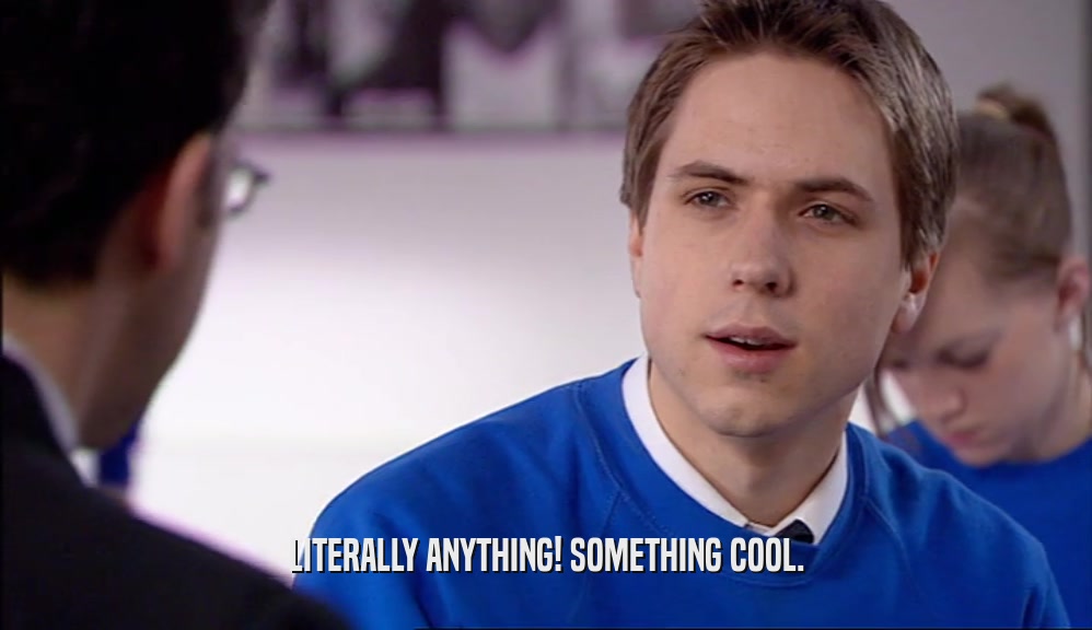 LITERALLY ANYTHING! SOMETHING COOL.  