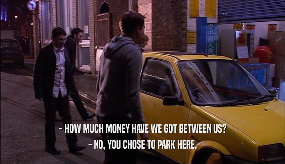 - HOW MUCH MONEY HAVE WE GOT BETWEEN US? - NO, YOU CHOSE TO PARK HERE. 