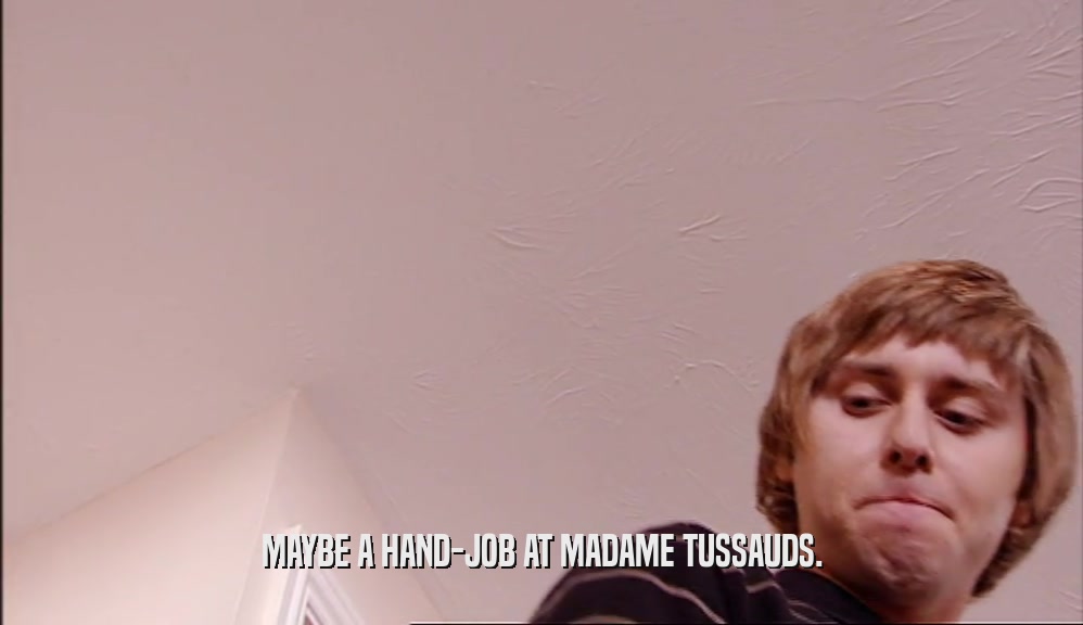 MAYBE A HAND-JOB AT MADAME TUSSAUDS.  