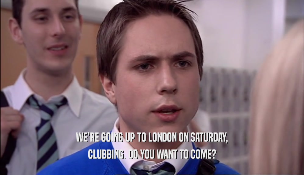 WE'RE GOING UP TO LONDON ON SATURDAY, CLUBBING. DO YOU WANT TO COME? 