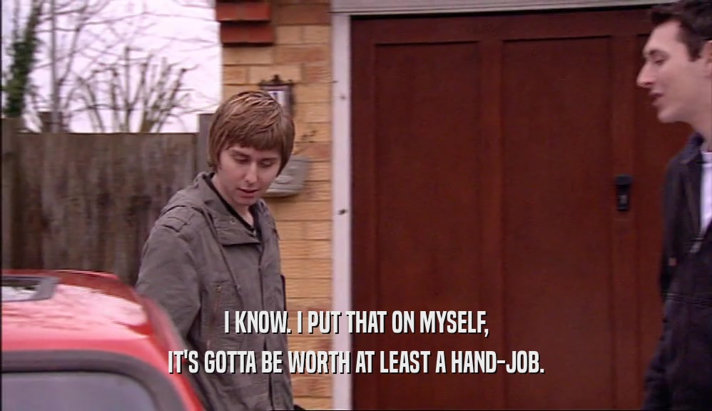 I KNOW. I PUT THAT ON MYSELF, IT'S GOTTA BE WORTH AT LEAST A HAND-JOB. 