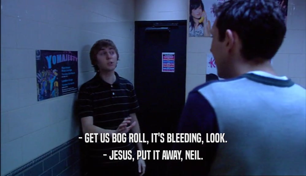 - GET US BOG ROLL, IT'S BLEEDING, LOOK.
 - JESUS, PUT IT AWAY, NEIL.
 