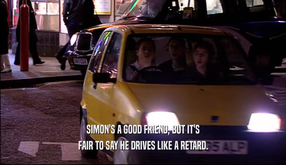 SIMON'S A GOOD FRIEND, BUT IT'S FAIR TO SAY HE DRIVES LIKE A RETARD. 