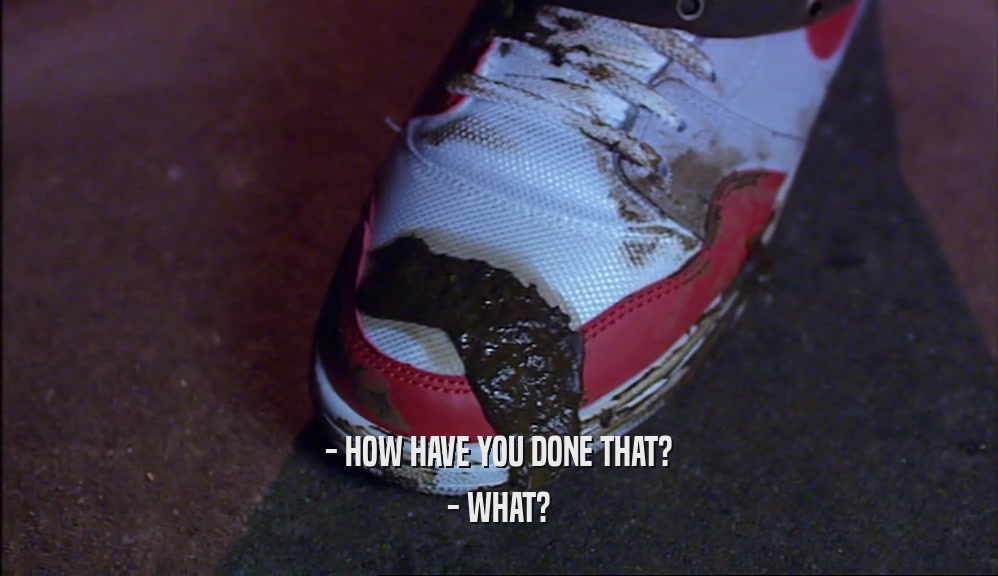 - HOW HAVE YOU DONE THAT? - WHAT? 