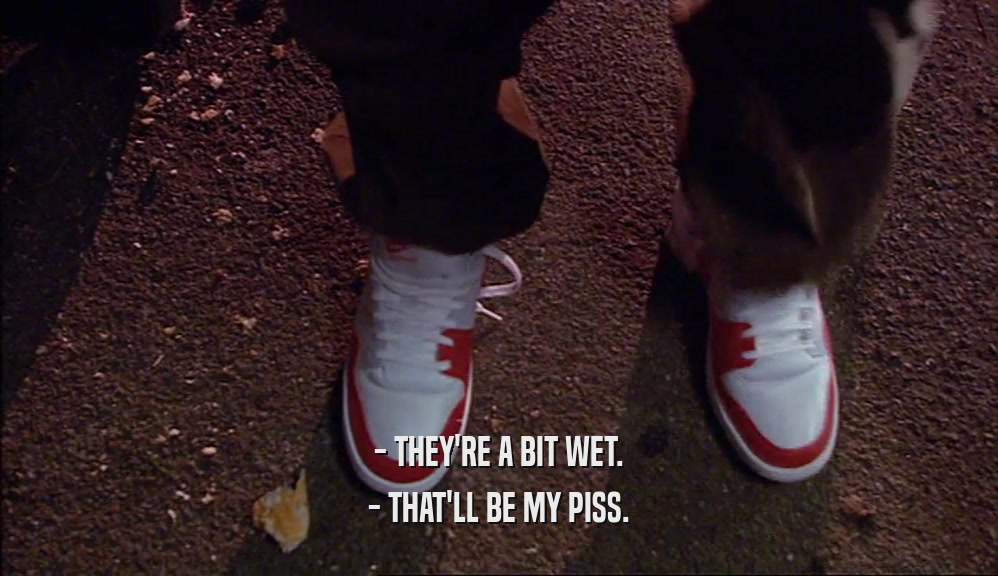 - THEY'RE A BIT WET. - THAT'LL BE MY PISS. 