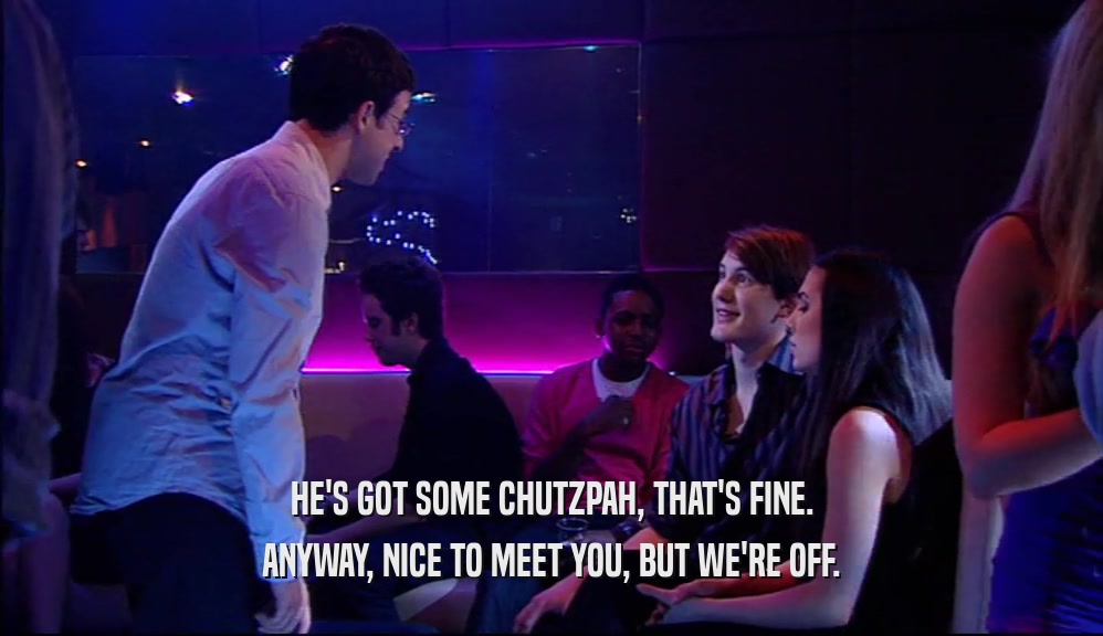 HE'S GOT SOME CHUTZPAH, THAT'S FINE. ANYWAY, NICE TO MEET YOU, BUT WE'RE OFF. 