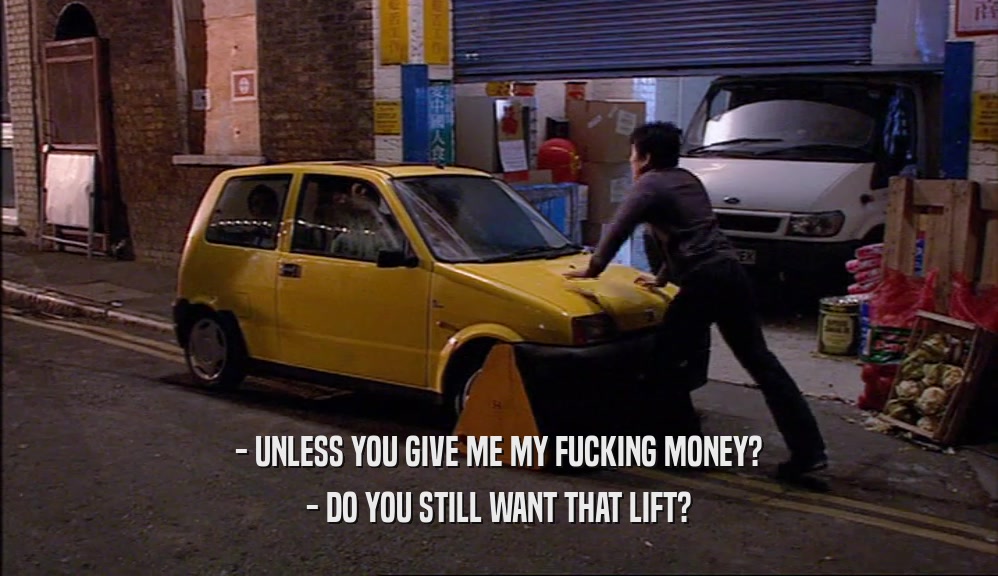 - UNLESS YOU GIVE ME MY FUCKING MONEY? - DO YOU STILL WANT THAT LIFT? 