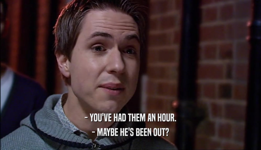- YOU'VE HAD THEM AN HOUR. - MAYBE HE'S BEEN OUT? 
