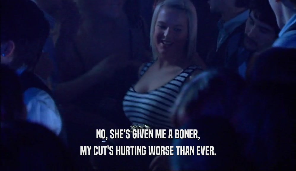 NO, SHE'S GIVEN ME A BONER, MY CUT'S HURTING WORSE THAN EVER. 