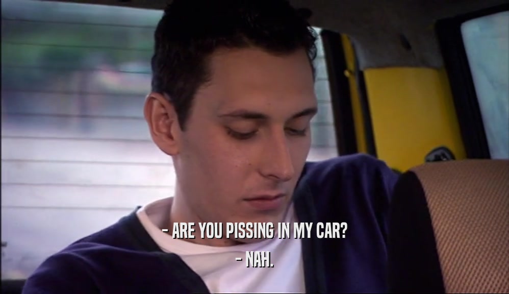 - ARE YOU PISSING IN MY CAR? - NAH. 