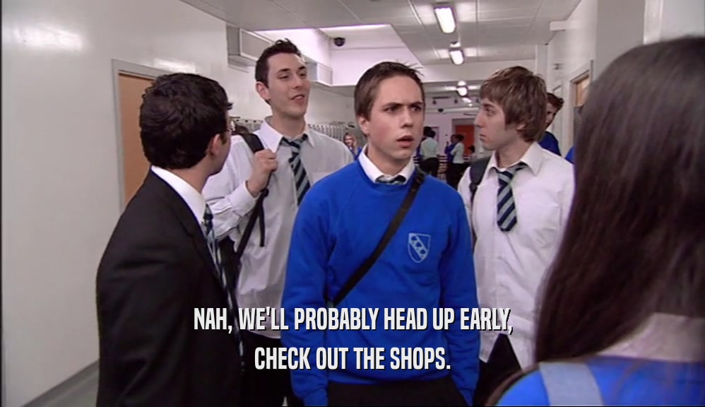 NAH, WE'LL PROBABLY HEAD UP EARLY, CHECK OUT THE SHOPS. 