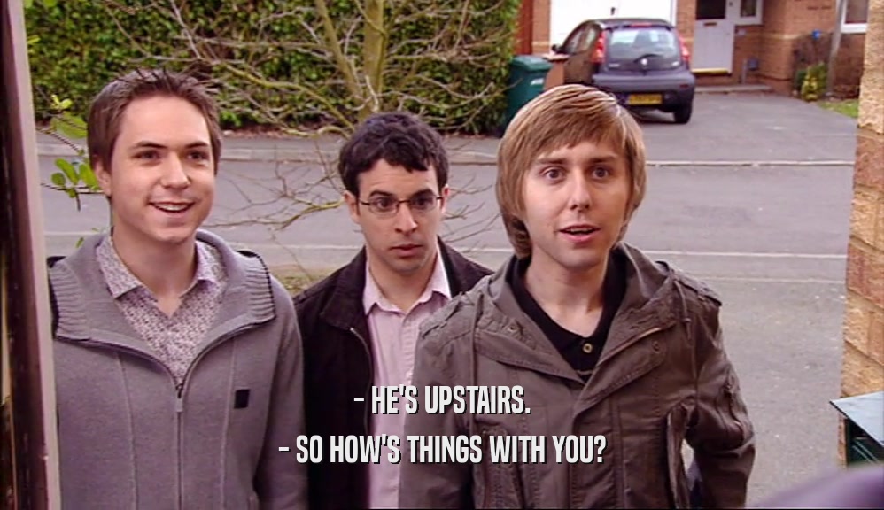 - HE'S UPSTAIRS. - SO HOW'S THINGS WITH YOU? 