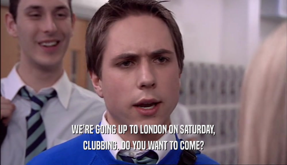 WE'RE GOING UP TO LONDON ON SATURDAY, CLUBBING. DO YOU WANT TO COME? 