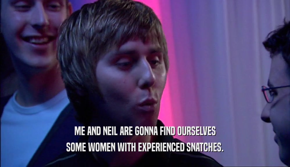 ME AND NEIL ARE GONNA FIND OURSELVES SOME WOMEN WITH EXPERIENCED SNATCHES. 