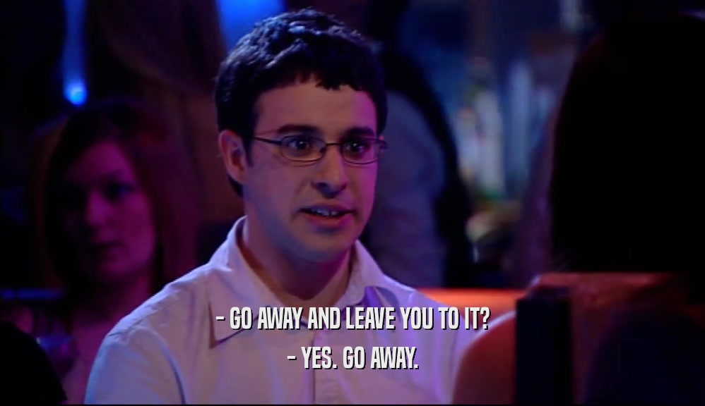 - GO AWAY AND LEAVE YOU TO IT?
 - YES. GO AWAY.
 